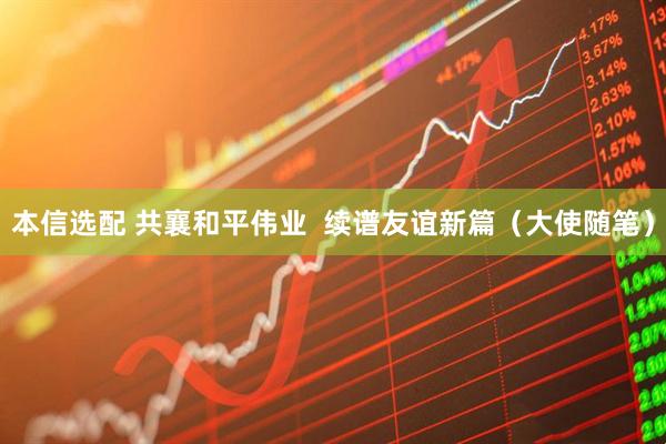 本信选配 共襄和平伟业  续谱友谊新篇（大使随笔）