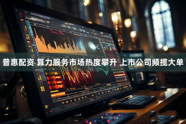 普惠配资 算力服务市场热度攀升 上市公司频揽大单