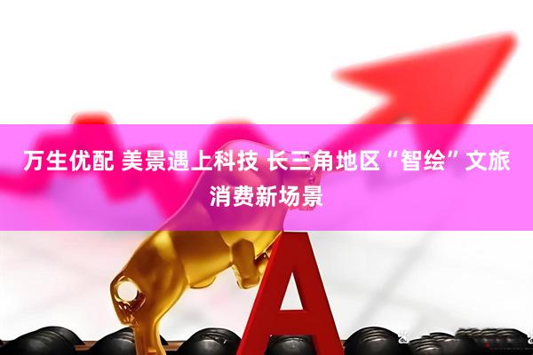 万生优配 美景遇上科技 长三角地区“智绘”文旅消费新场景