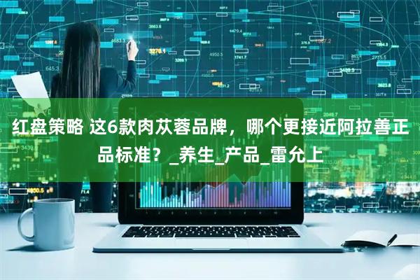 红盘策略 这6款肉苁蓉品牌，哪个更接近阿拉善正品标准？_养生_产品_雷允上