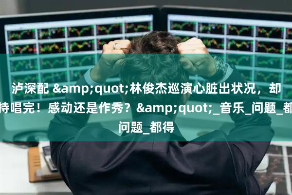 泸深配 &quot;林俊杰巡演心脏出状况，却坚持唱完！感动还是作秀？&quot;_音乐_问题_都得