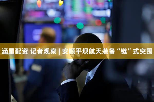 涵星配资 记者观察 | 安顺平坝航天装备“链”式突围