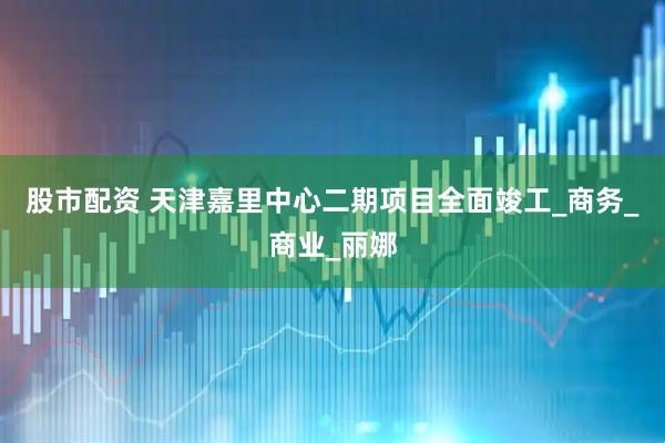 股市配资 天津嘉里中心二期项目全面竣工_商务_商业_丽娜