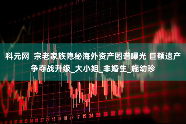 科元网  宗老家族隐秘海外资产图谱曝光 巨额遗产争夺战升级_大小姐_非婚生_施幼珍