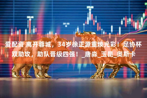 爱配资 离开蓉城，34岁徐正源重焕光彩！足协杯双助攻，助队晋级四强！_唐淼_玉昆_奥斯卡