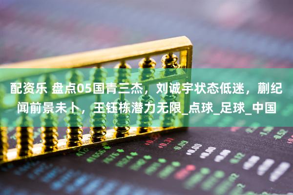 配资乐 盘点05国青三杰，刘诚宇状态低迷，蒯纪闻前景未卜，王钰栋潜力无限_点球_足球_中国