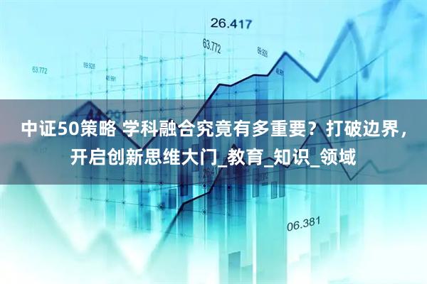 中证50策略 学科融合究竟有多重要？打破边界，开启创新思维大门_教育_知识_领域