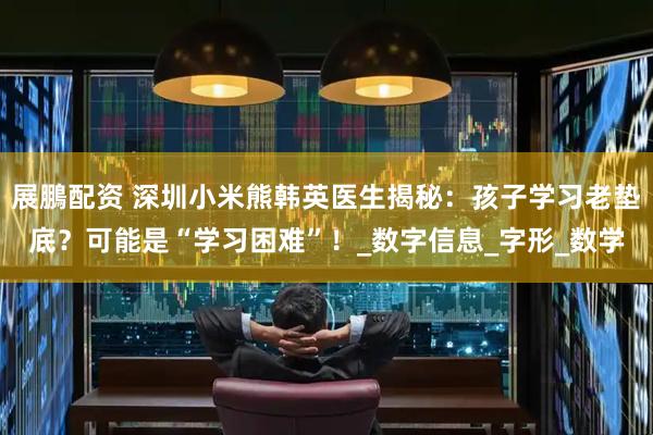 展鵬配资 深圳小米熊韩英医生揭秘：孩子学习老垫底？可能是“学习困难”！_数字信息_字形_数学