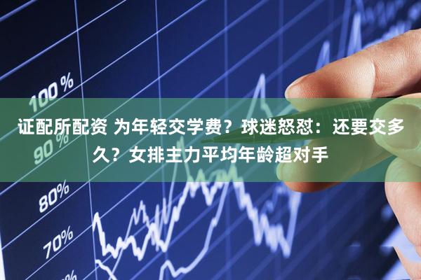 证配所配资 为年轻交学费？球迷怒怼：还要交多久？女排主力平均年龄超对手
