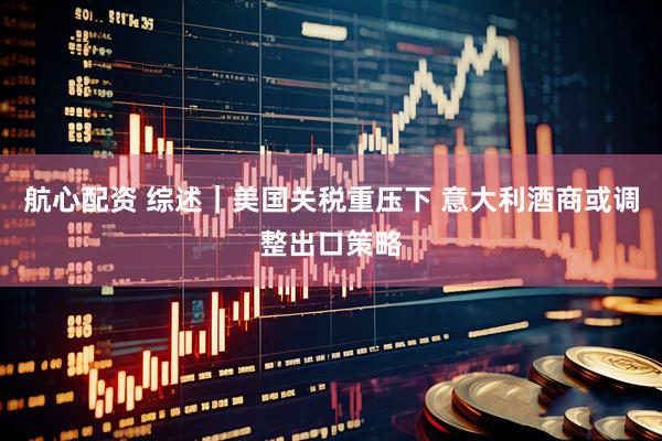 航心配资 综述｜美国关税重压下 意大利酒商或调整出口策略