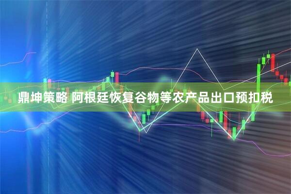 鼎坤策略 阿根廷恢复谷物等农产品出口预扣税