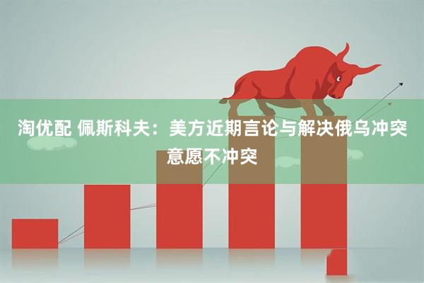 淘优配 佩斯科夫：美方近期言论与解决俄乌冲突意愿不冲突