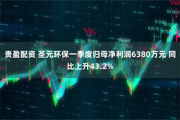 贵盈配资 圣元环保一季度归母净利润6380万元 同比上升43.2%