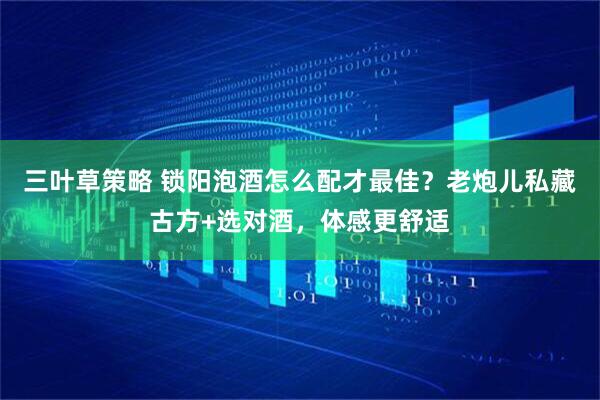 三叶草策略 锁阳泡酒怎么配才最佳？老炮儿私藏古方+选对酒，体感更舒适