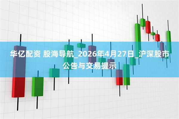 华亿配资 股海导航_2026年4月27日_沪深股市公告与交易提示