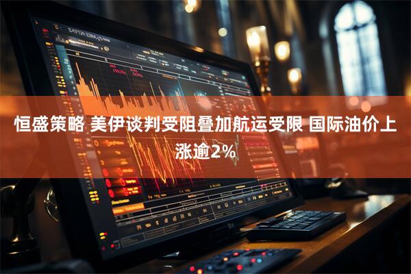 恒盛策略 美伊谈判受阻叠加航运受限 国际油价上涨逾2%